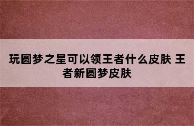 玩圆梦之星可以领王者什么皮肤 王者新圆梦皮肤